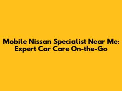 Mobile Nissan Specialist Near Me: Expert Car Care On-the-Go