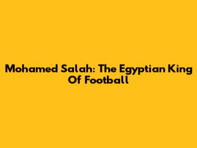 Mohamed Salah: The Egyptian King Of Football