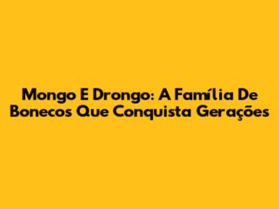 Mongo E Drongo: A Família De Bonecos Que Conquista Gerações