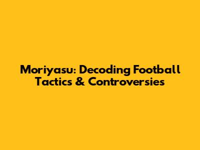 Moriyasu: Decoding Football Tactics & Controversies