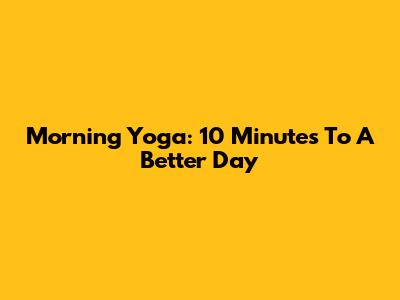 Morning Yoga: 10 Minutes To A Better Day
