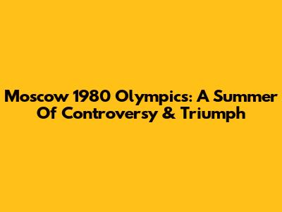Moscow 1980 Olympics: A Summer Of Controversy & Triumph