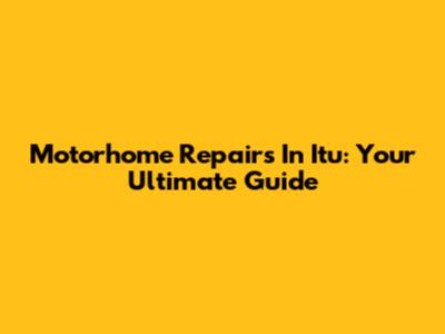 Motorhome Repairs In Itu: Your Ultimate Guide