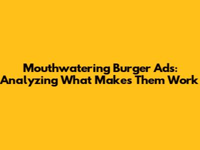 Mouthwatering Burger Ads: Analyzing What Makes Them Work