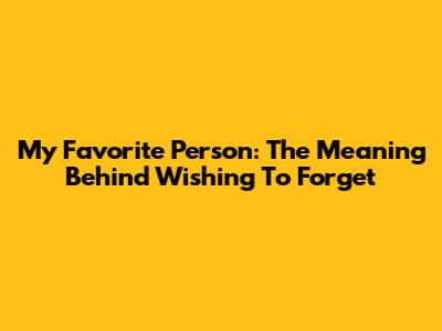My Favorite Person: The Meaning Behind Wishing To Forget