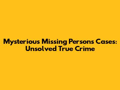 Mysterious Missing Persons Cases: Unsolved True Crime