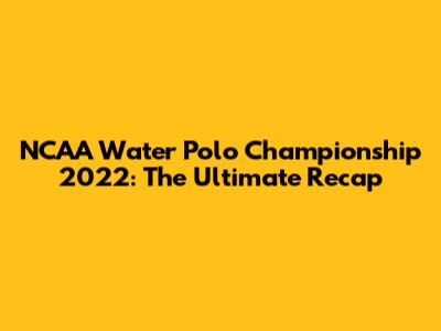 NCAA Water Polo Championship 2022: The Ultimate Recap
