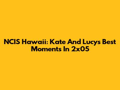 NCIS Hawaii: Kate And Lucy's Best Moments In 2x05
