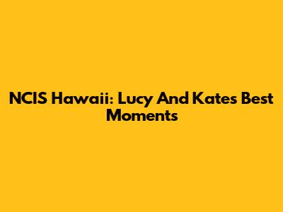NCIS Hawaii: Lucy And Kate's Best Moments