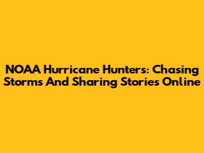 NOAA Hurricane Hunters: Chasing Storms And Sharing Stories Online