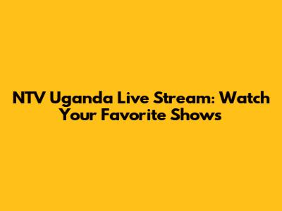 NTV Uganda Live Stream: Watch Your Favorite Shows