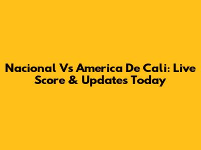 Nacional Vs America De Cali: Live Score & Updates Today