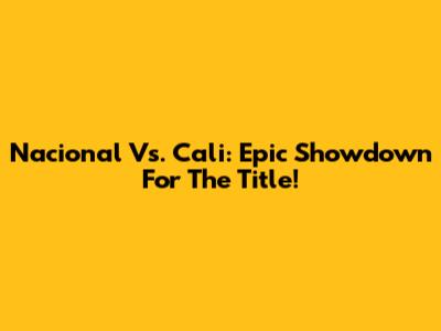 Nacional Vs. Cali: Epic Showdown For The Title!