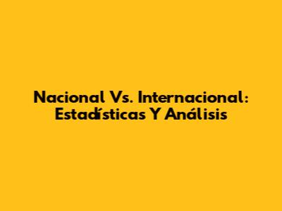 Nacional Vs. Internacional: Estadísticas Y Análisis