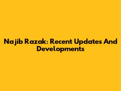 Najib Razak: Recent Updates And Developments