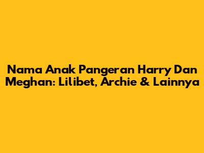 Nama Anak Pangeran Harry Dan Meghan: Lilibet, Archie & Lainnya