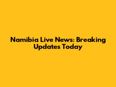 Namibia Live News: Breaking Updates Today