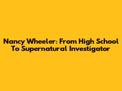 Nancy Wheeler: From High School To Supernatural Investigator