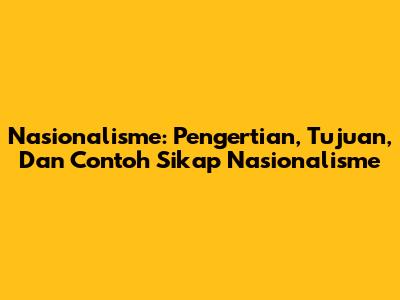 Nasionalisme: Pengertian, Tujuan, Dan Contoh Sikap Nasionalisme