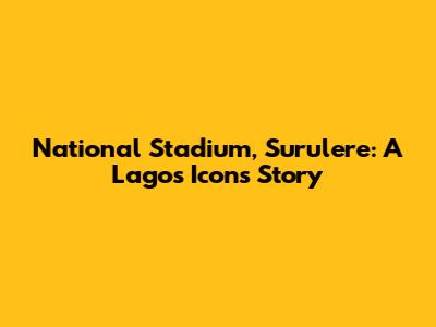 National Stadium, Surulere: A Lagos Icon's Story