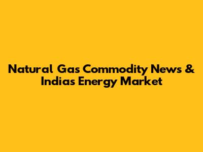 Natural Gas Commodity News & India's Energy Market