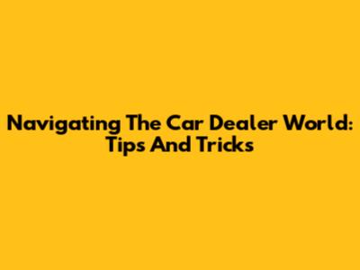 Navigating The Car Dealer World: Tips And Tricks