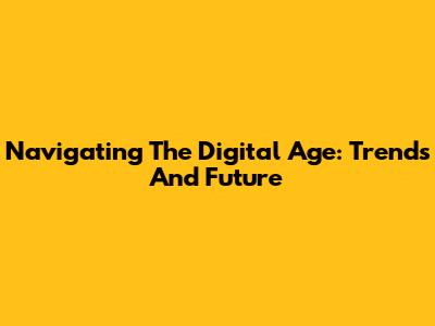 Navigating The Digital Age: Trends And Future