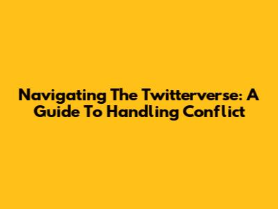 Navigating The Twitterverse: A Guide To Handling Conflict