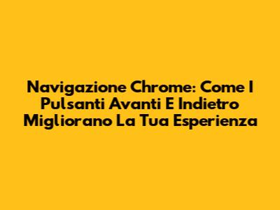 Navigazione Chrome: Come I Pulsanti Avanti E Indietro Migliorano La Tua Esperienza