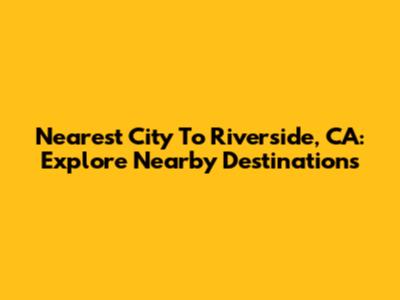 Nearest City To Riverside, CA: Explore Nearby Destinations