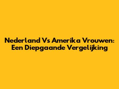 Nederland Vs Amerika Vrouwen: Een Diepgaande Vergelijking