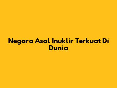 Negara Asal Inuklir Terkuat Di Dunia