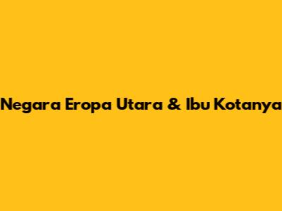 Negara Eropa Utara & Ibu Kotanya
