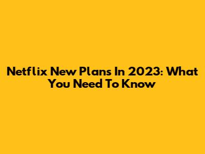 Netflix New Plans In 2023: What You Need To Know