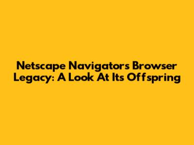 Netscape Navigator's Browser Legacy: A Look At Its Offspring