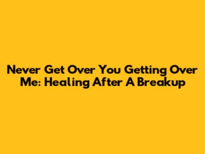 Never Get Over You Getting Over Me: Healing After A Breakup