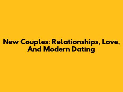 New Couples: Relationships, Love, And Modern Dating
