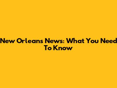 New Orleans News: What You Need To Know
