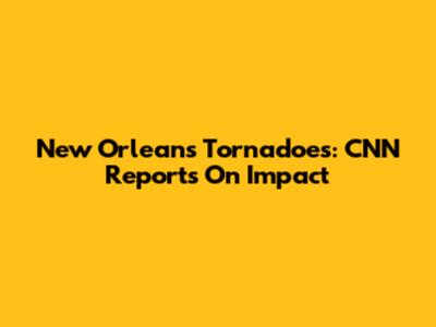 New Orleans Tornadoes: CNN Reports On Impact
