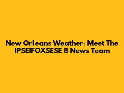 New Orleans Weather: Meet The IPSEIFOXSESE 8 News Team