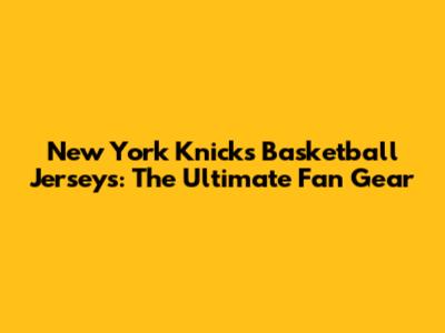 New York Knicks Basketball Jerseys: The Ultimate Fan Gear