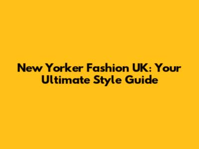 New Yorker Fashion UK: Your Ultimate Style Guide