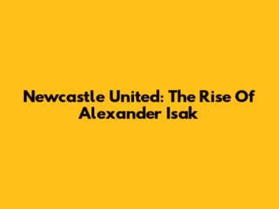 Newcastle United: The Rise Of Alexander Isak