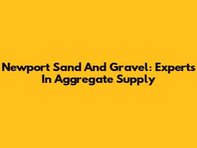 Newport Sand And Gravel: Experts In Aggregate Supply