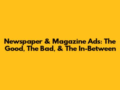 Newspaper & Magazine Ads: The Good, The Bad, & The In-Between