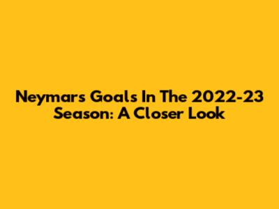 Neymar's Goals In The 2022-23 Season: A Closer Look