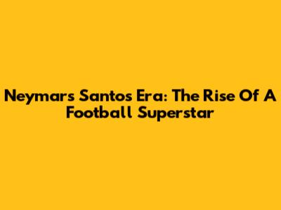 Neymar's Santos Era: The Rise Of A Football Superstar