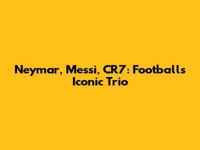 Neymar, Messi, CR7: Football's Iconic Trio