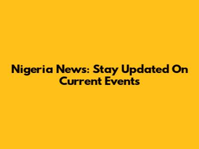 Nigeria News: Stay Updated On Current Events