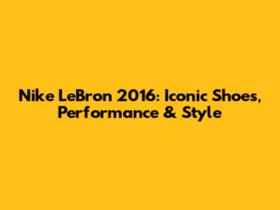 Nike LeBron 2016: Iconic Shoes, Performance & Style